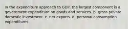 In the expenditure approach to GDP, the largest component is a. government expenditure on goods and services. b. gross private domestic investment. c. net exports. d. personal consumption expenditures.