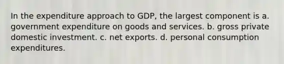 In the expenditure approach to GDP, the largest component is a. government expenditure on goods and services. b. gross private domestic investment. c. net exports. d. personal consumption expenditures.