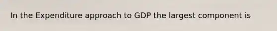 In the Expenditure approach to GDP the largest component is