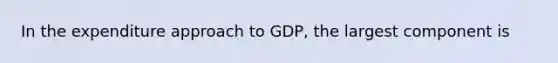 In the expenditure approach to GDP, the largest component is