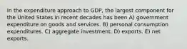 In the expenditure approach to GDP, the largest component for the United States in recent decades has been A) government expenditure on goods and services. B) personal consumption expenditures. C) aggregate investment. D) exports. E) net exports.