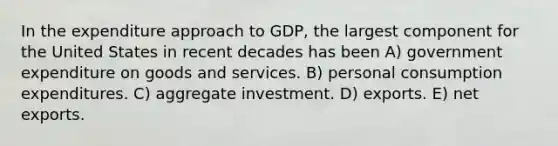 In the expenditure approach to GDP, the largest component for the United States in recent decades has been A) government expenditure on goods and services. B) personal consumption expenditures. C) aggregate investment. D) exports. E) net exports.