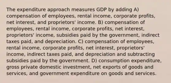 The expenditure approach measures GDP by adding A) compensation of employees, rental income, corporate profits, net interest, and proprietors' income. B) compensation of employees, rental income, corporate profits, net interest, proprietors' income, subsidies paid by the government, indirect taxes paid, and depreciation. C) compensation of employees, rental income, corporate profits, net interest, proprietors' income, indirect taxes paid, and depreciation and subtracting subsidies paid by the government. D) consumption expenditure, gross private domestic investment, net exports of goods and services, and government expenditure on goods and services.