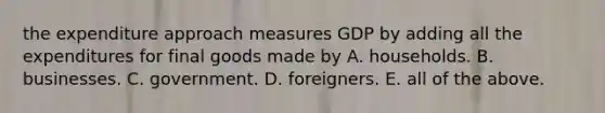 the expenditure approach measures GDP by adding all the expenditures for final goods made by A. households. B. businesses. C. government. D. foreigners. E. all of the above.