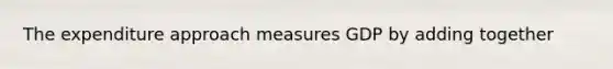 The expenditure approach measures GDP by adding together