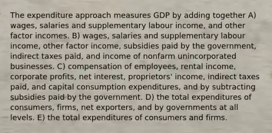 The expenditure approach measures GDP by adding together A) wages, salaries and supplementary labour income, and other factor incomes. B) wages, salaries and supplementary labour income, other factor income, subsidies paid by the government, indirect taxes paid, and income of nonfarm unincorporated businesses. C) compensation of employees, rental income, corporate profits, net interest, proprietors' income, indirect taxes paid, and capital consumption expenditures, and by subtracting subsidies paid by the government. D) the total expenditures of consumers, firms, net exporters, and by governments at all levels. E) the total expenditures of consumers and firms.