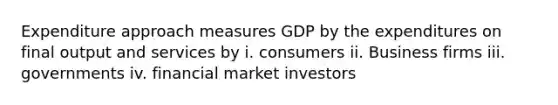 Expenditure approach measures GDP by the expenditures on final output and services by i. consumers ii. Business firms iii. governments iv. financial market investors