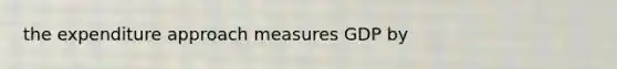 the expenditure approach measures GDP by