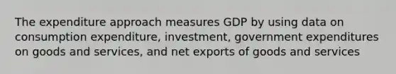 The expenditure approach measures GDP by using data on consumption expenditure, investment, government expenditures on goods and services, and net exports of goods and services