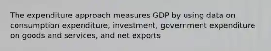 The expenditure approach measures GDP by using data on consumption expenditure, investment, government expenditure on goods and services, and net exports