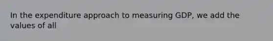 In the expenditure approach to measuring GDP, we add the values of all