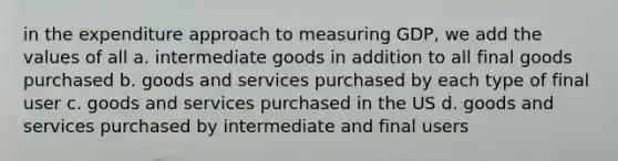 in the expenditure approach to measuring GDP, we add the values of all a. intermediate goods in addition to all final goods purchased b. goods and services purchased by each type of final user c. goods and services purchased in the US d. goods and services purchased by intermediate and final users