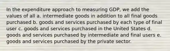 In the expenditure approach to measuring GDP, we add the values of all a. intermediate goods in addition to all final goods purchased b. goods and services purchased by each type of final user c. goods and services purchased in the United States d. goods and services purchased by intermediate and final users e. goods and services purchased by the private sector.