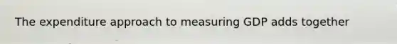 The expenditure approach to measuring GDP adds together