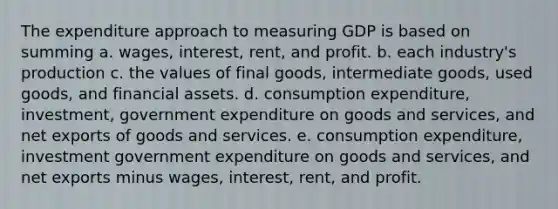 The expenditure approach to measuring GDP is based on summing a. wages, interest, rent, and profit. b. each industry's production c. the values of final goods, intermediate goods, used goods, and financial assets. d. consumption expenditure, investment, government expenditure on goods and services, and net exports of goods and services. e. consumption expenditure, investment government expenditure on goods and services, and net exports minus wages, interest, rent, and profit.