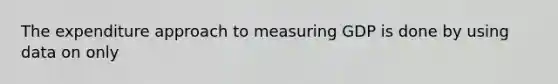 The expenditure approach to measuring GDP is done by using data on only