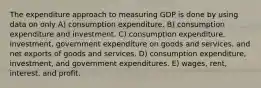 The expenditure approach to measuring GDP is done by using data on only A) consumption expenditure. B) consumption expenditure and investment. C) consumption expenditure, investment, government expenditure on goods and services, and net exports of goods and services. D) consumption expenditure, investment, and government expenditures. E) wages, rent, interest, and profit.