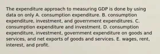 The expenditure approach to measuring GDP is done by using data on only A. consumption expenditure. B. consumption​ expenditure, investment, and government expenditures. C. consumption expenditure and investment. D. consumption​ expenditure, investment, government expenditure on goods and​ services, and net exports of goods and services. E. ​wages, rent,​ interest, and profit.