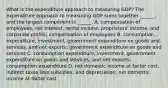 What is the expenditure approach to measuring​ GDP? The expenditure approach to measuring GDP sums together​ ______, and the largest component is​ ______. A. compensation of​ employees, net​ interest, rental​ income, proprietors'​ income, and corporate​ profits; compensation of employees B. consumption​ expenditure, investment, government expenditure on goods and​ services, and net​ exports; government expenditure on goods and services C. consumption​ expenditure, investment, government expenditure on goods and​ services, and net​ exports; consumption expenditure D. net domestic income at factor​ cost, indirect taxes less​ subsidies, and​ depreciation; net domestic income at factor cost