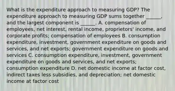 What is the expenditure approach to measuring​ GDP? The expenditure approach to measuring GDP sums together​ ______, and the largest component is​ ______. A. compensation of​ employees, net​ interest, rental​ income, proprietors'​ income, and corporate​ profits; compensation of employees B. consumption​ expenditure, investment, government expenditure on goods and​ services, and net​ exports; government expenditure on goods and services C. consumption​ expenditure, investment, government expenditure on goods and​ services, and net​ exports; consumption expenditure D. net domestic income at factor​ cost, indirect taxes less​ subsidies, and​ depreciation; net domestic income at factor cost