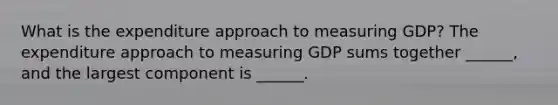 What is the expenditure approach to measuring​ GDP? The expenditure approach to measuring GDP sums together​ ______, and the largest component is​ ______.