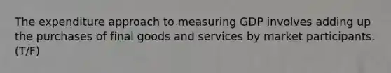 The expenditure approach to measuring GDP involves adding up the purchases of final goods and services by market participants. (T/F)