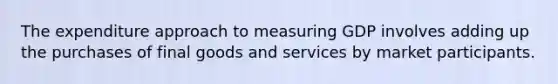 The expenditure approach to measuring GDP involves adding up the purchases of final goods and services by market participants.