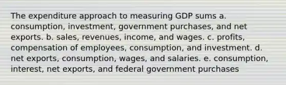 The expenditure approach to measuring GDP sums a. consumption, investment, government purchases, and net exports. b. sales, revenues, income, and wages. c. profits, compensation of employees, consumption, and investment. d. net exports, consumption, wages, and salaries. e. consumption, interest, net exports, and federal government purchases