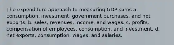 The expenditure approach to measuring GDP sums a. consumption, investment, government purchases, and net exports. b. sales, revenues, income, and wages. c. profits, compensation of employees, consumption, and investment. d. net exports, consumption, wages, and salaries.