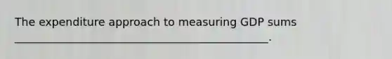 The expenditure approach to measuring GDP sums ______________________________________________.