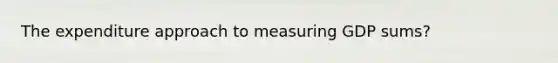 The expenditure approach to measuring GDP sums?