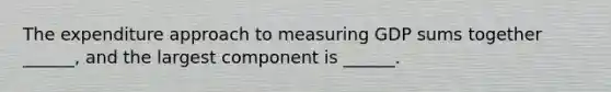 The expenditure approach to measuring GDP sums together​ ______, and the largest component is​ ______.