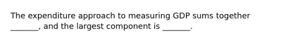 The expenditure approach to measuring GDP sums together​ _______, and the largest component is​ _______.