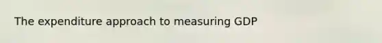 The expenditure approach to measuring GDP