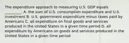 The expenditure approach to measuring U.S. GDP equals _________. A. the sum of U.S. consumption expenditure and U.S. investment B. U.S. government expenditure minus taxes paid by Americans C. all expenditure on final goods and services produced in the United States in a given time period D. all expenditure by Americans on goods and services produced in the United States in a given time period