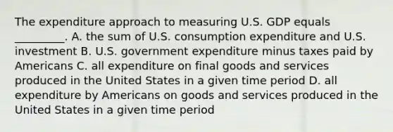 The expenditure approach to measuring U.S. GDP equals _________. A. the sum of U.S. consumption expenditure and U.S. investment B. U.S. government expenditure minus taxes paid by Americans C. all expenditure on final goods and services produced in the United States in a given time period D. all expenditure by Americans on goods and services produced in the United States in a given time period