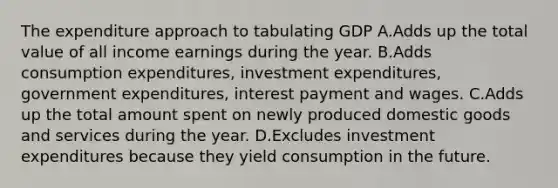 The expenditure approach to tabulating GDP A.Adds up the total value of all income earnings during the year. B.Adds consumption​ expenditures, investment​ expenditures, government​ expenditures, interest payment and wages. C.Adds up the total amount spent on newly produced domestic goods and services during the year. D.Excludes investment expenditures because they yield consumption in the future.