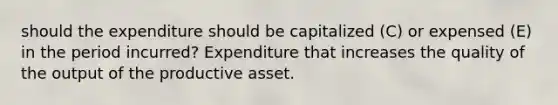 should the expenditure should be capitalized (C) or expensed (E) in the period incurred? Expenditure that increases the quality of the output of the productive asset.