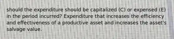 should the expenditure should be capitalized (C) or expensed (E) in the period incurred? Expenditure that increases the efficiency and effectiveness of a productive asset and increases the asset's salvage value.