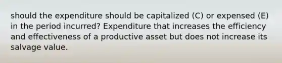 should the expenditure should be capitalized (C) or expensed (E) in the period incurred? Expenditure that increases the efficiency and effectiveness of a productive asset but does not increase its salvage value.