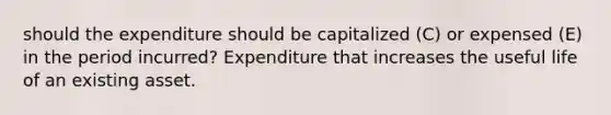 should the expenditure should be capitalized (C) or expensed (E) in the period incurred? Expenditure that increases the useful life of an existing asset.