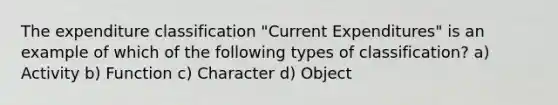 The expenditure classification "Current Expenditures" is an example of which of the following types of classification? a) Activity b) Function c) Character d) Object