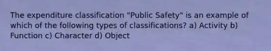 The expenditure classification "Public Safety" is an example of which of the following <a href='https://www.questionai.com/knowledge/kFWIVrtf0P-types-of-classifications' class='anchor-knowledge'>types of classifications</a>? a) Activity b) Function c) Character d) Object