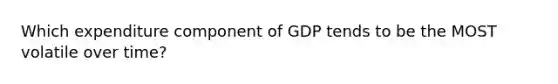 Which expenditure component of GDP tends to be the MOST volatile over time?