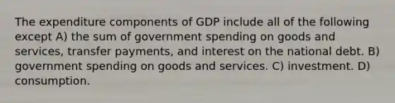 The expenditure components of GDP include all of the following except A) the sum of government spending on goods and services, transfer payments, and interest on the national debt. B) government spending on goods and services. C) investment. D) consumption.