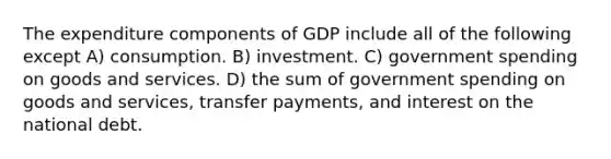 The expenditure components of GDP include all of the following except A) consumption. B) investment. C) government spending on goods and services. D) the sum of government spending on goods and services, transfer payments, and interest on the national debt.