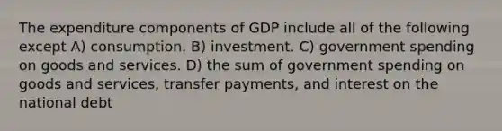 The expenditure components of GDP include all of the following except A) consumption. B) investment. C) government spending on goods and services. D) the sum of government spending on goods and services, transfer payments, and interest on the national debt