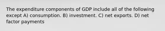 The expenditure components of GDP include all of the following except A) consumption. B) investment. C) net exports. D) net factor payments