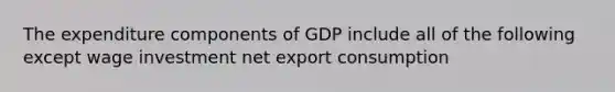 The expenditure components of GDP include all of the following except wage investment net export consumption