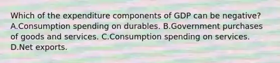 Which of the expenditure components of GDP can be negative? A.Consumption spending on durables. B.Government purchases of goods and services. C.Consumption spending on services. D.Net exports.